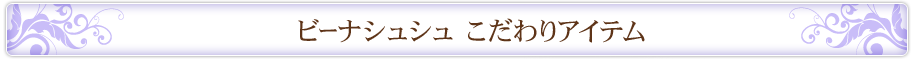 ビーナシュシュ こだわりアイテム